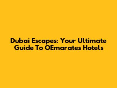 Dubai Escapes: Your Ultimate Guide To OEmarates Hotels