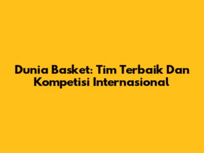 Dunia Basket: Tim Terbaik Dan Kompetisi Internasional