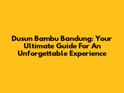 Dusun Bambu Bandung: Your Ultimate Guide For An Unforgettable Experience