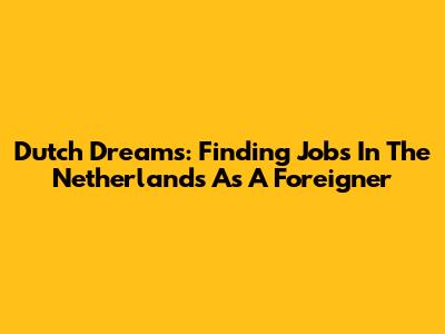 Dutch Dreams: Finding Jobs In The Netherlands As A Foreigner
