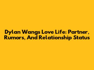 Dylan Wang's Love Life: Partner, Rumors, And Relationship Status
