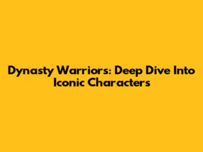 Dynasty Warriors: Deep Dive Into Iconic Characters