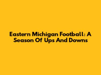 Eastern Michigan Football: A Season Of Ups And Downs