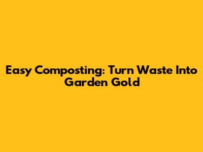 Easy Composting: Turn Waste Into Garden Gold