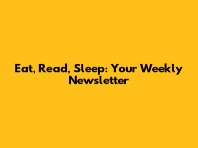 Eat, Read, Sleep: Your Weekly Newsletter