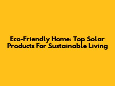 Eco-Friendly Home: Top Solar Products For Sustainable Living