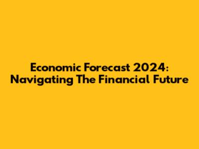Economic Forecast 2024: Navigating The Financial Future