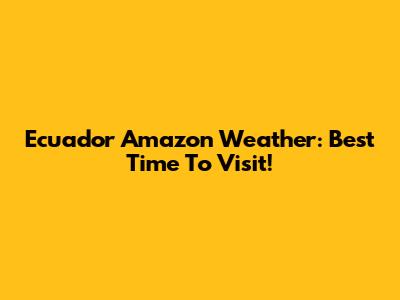 Ecuador Amazon Weather: Best Time To Visit!