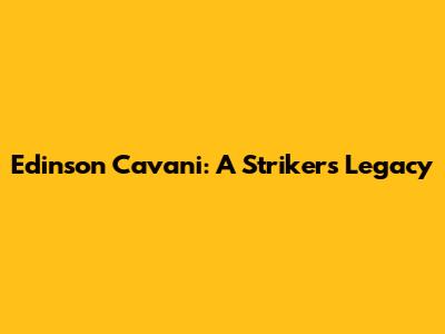 Edinson Cavani: A Striker's Legacy