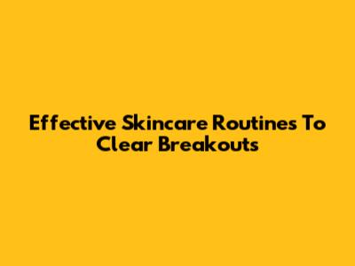 Effective Skincare Routines To Clear Breakouts