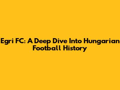 Egri FC: A Deep Dive Into Hungarian Football History