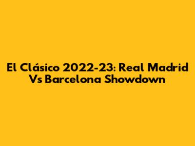 El Clásico 2022-23: Real Madrid Vs Barcelona Showdown
