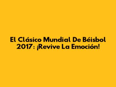 El Clásico Mundial De Béisbol 2017: ¡Revive La Emoción!