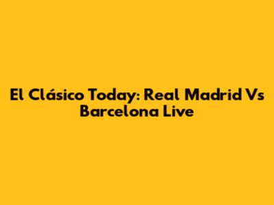 El Clásico Today: Real Madrid Vs Barcelona Live