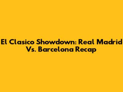 El Clasico Showdown: Real Madrid Vs. Barcelona Recap