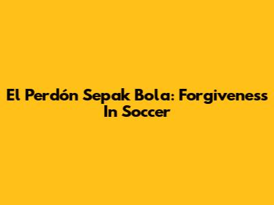 El Perdón Sepak Bola: Forgiveness In Soccer