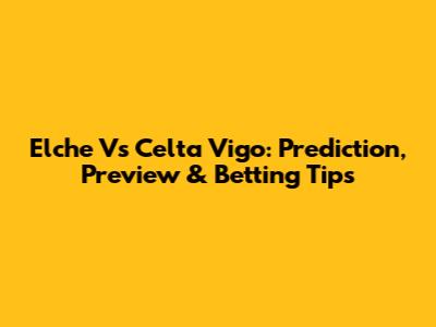 Elche Vs Celta Vigo: Prediction, Preview & Betting Tips