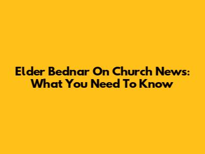 Elder Bednar On Church News: What You Need To Know