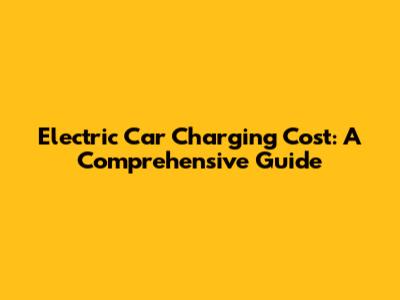Electric Car Charging Cost: A Comprehensive Guide
