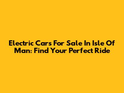 Electric Cars For Sale In Isle Of Man: Find Your Perfect Ride