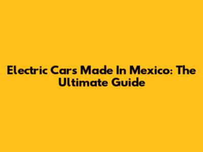 Electric Cars Made In Mexico: The Ultimate Guide