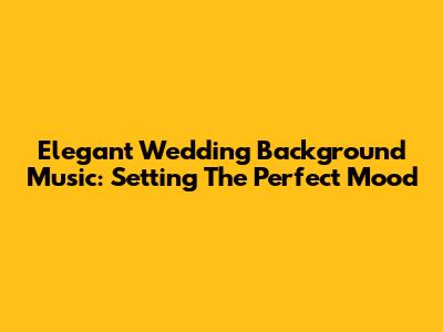 Elegant Wedding Background Music: Setting The Perfect Mood