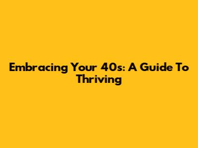 Embracing Your 40s: A Guide To Thriving