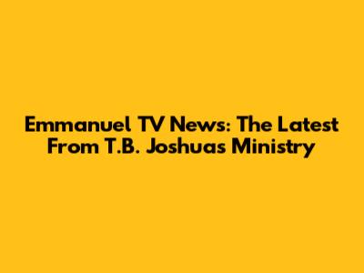 Emmanuel TV News: The Latest From T.B. Joshua's Ministry