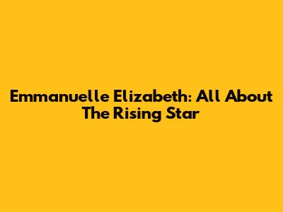 Emmanuelle Elizabeth: All About The Rising Star