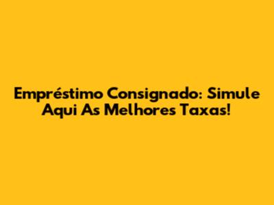 Empréstimo Consignado: Simule Aqui As Melhores Taxas!