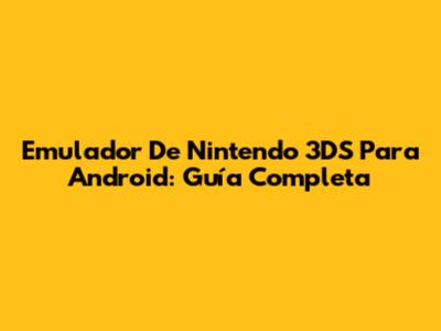 Emulador De Nintendo 3DS Para Android: Guía Completa