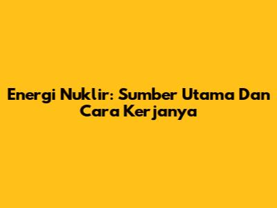 Energi Nuklir: Sumber Utama Dan Cara Kerjanya