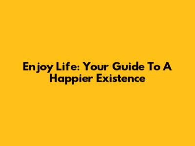 Enjoy Life: Your Guide To A Happier Existence