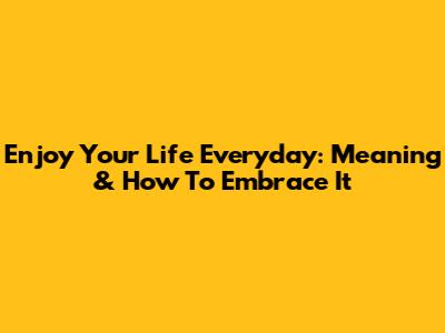 Enjoy Your Life Everyday: Meaning & How To Embrace It