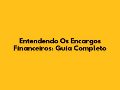 Entendendo Os Encargos Financeiros: Guia Completo