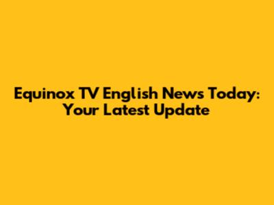 Equinox TV English News Today: Your Latest Update
