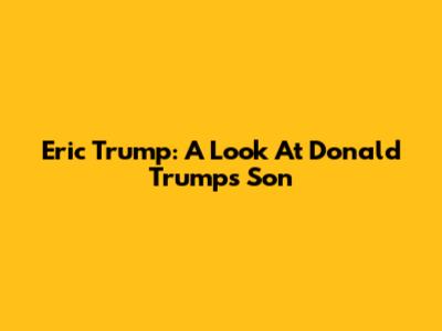 Eric Trump: A Look At Donald Trump's Son
