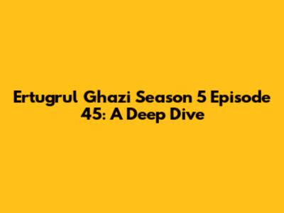 Ertugrul Ghazi Season 5 Episode 45: A Deep Dive