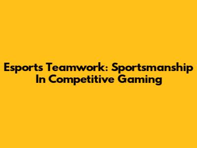 Esports Teamwork: Sportsmanship In Competitive Gaming