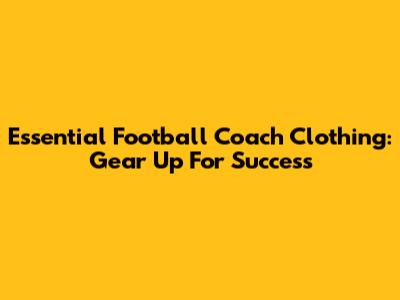 Essential Football Coach Clothing: Gear Up For Success
