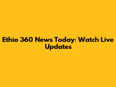 Ethio 360 News Today: Watch Live Updates