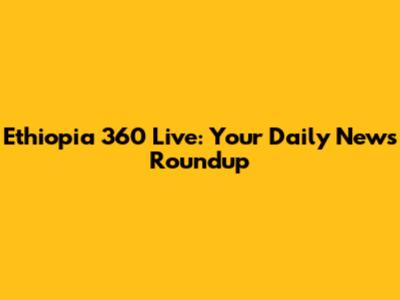 Ethiopia 360 Live: Your Daily News Roundup