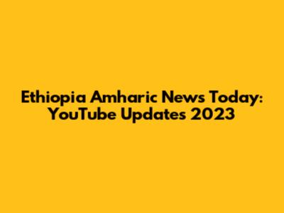 Ethiopia Amharic News Today: YouTube Updates 2023