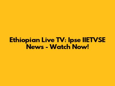 Ethiopian Live TV: Ipse IIETVSE News - Watch Now!