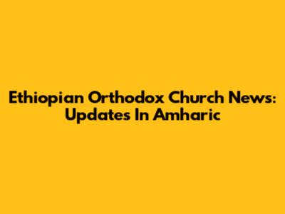Ethiopian Orthodox Church News: Updates In Amharic