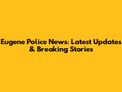 Eugene Police News: Latest Updates & Breaking Stories