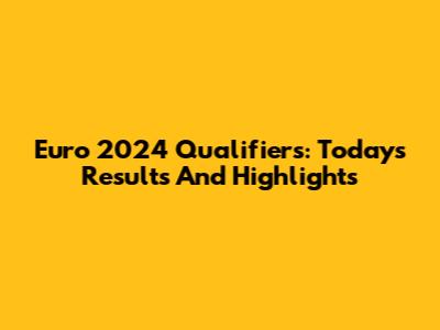 Euro 2024 Qualifiers: Today's Results And Highlights