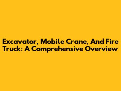 Excavator, Mobile Crane, And Fire Truck: A Comprehensive Overview