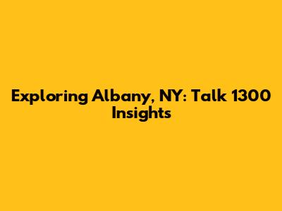 Exploring Albany, NY: Talk 1300 Insights