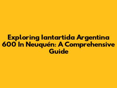 Exploring Iantartida Argentina 600 In Neuquén: A Comprehensive Guide